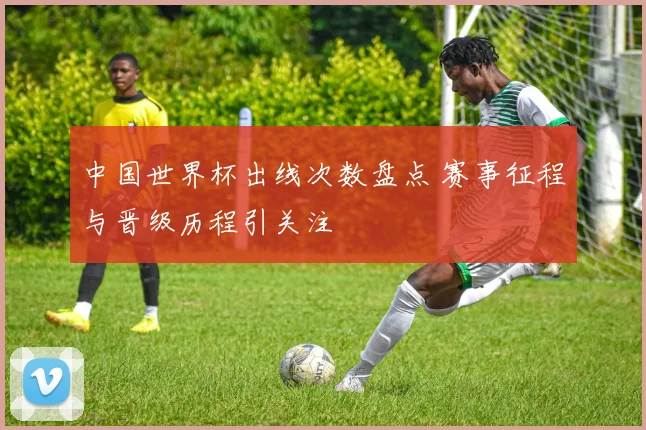 中国世界杯出线次数盘点 赛事征程与晋级历程引关注
