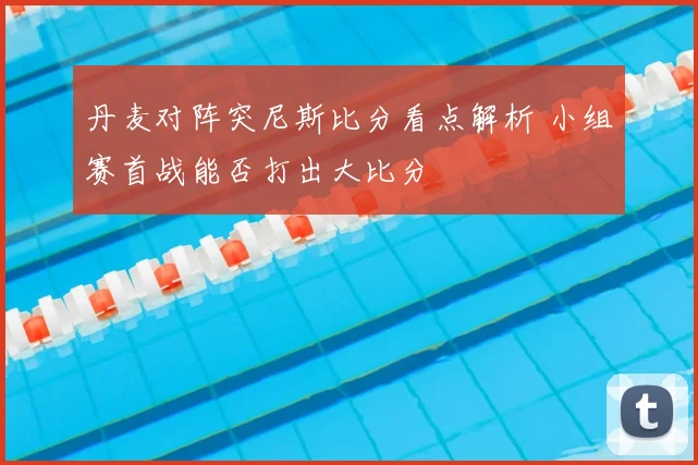 丹麦对阵突尼斯比分看点解析 小组赛首战能否打出大比分