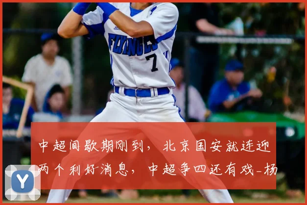 中超间歇期刚到，北京国安就连迎两个利好消息，中超争四还有戏_杨立瑜_恩科_能力