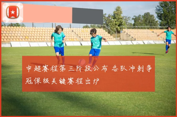 中超赛程第三阶段公布 各队冲刺争冠保级关键赛程出炉