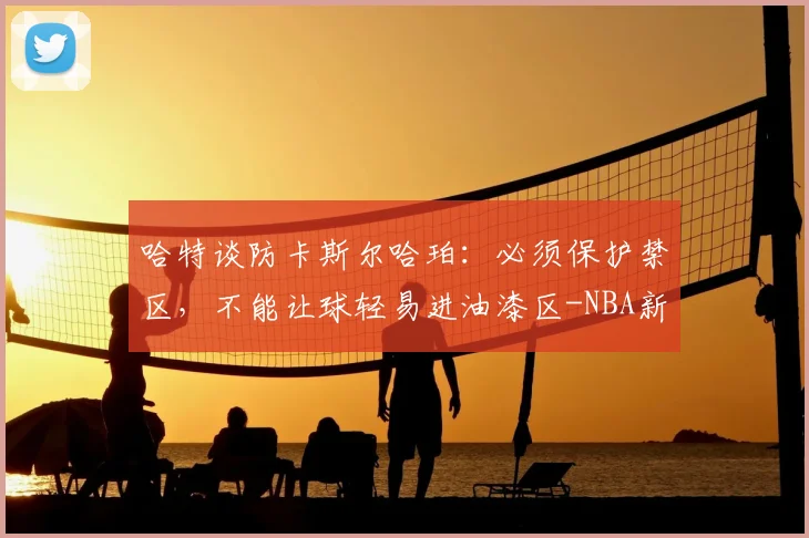 哈特谈防卡斯尔哈珀：必须保护禁区，不能让球轻易进油漆区-NBA新闻