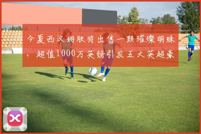 今夏西汉姆联将出售一颗璀璨明珠，超值1000万英镑引发五大英超豪强争抢_曼联_比萨_防守