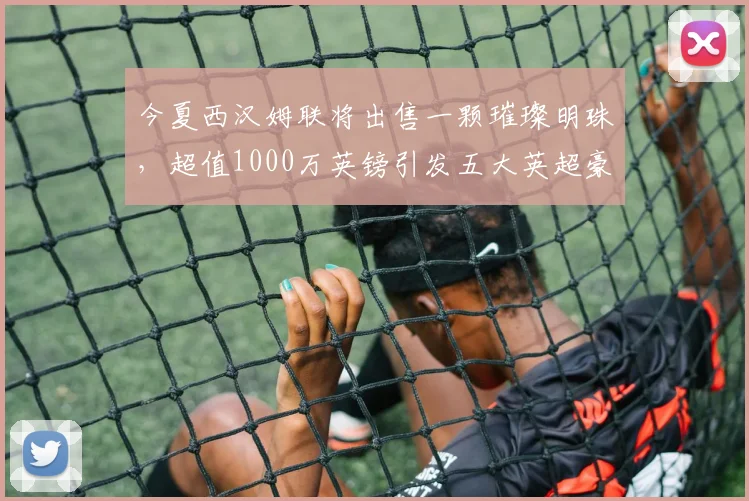 今夏西汉姆联将出售一颗璀璨明珠，超值1000万英镑引发五大英超豪强争抢_曼联_比萨_防守