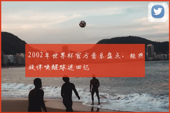 2002年世界杯官方音乐盘点，经典旋律唤醒球迷回忆