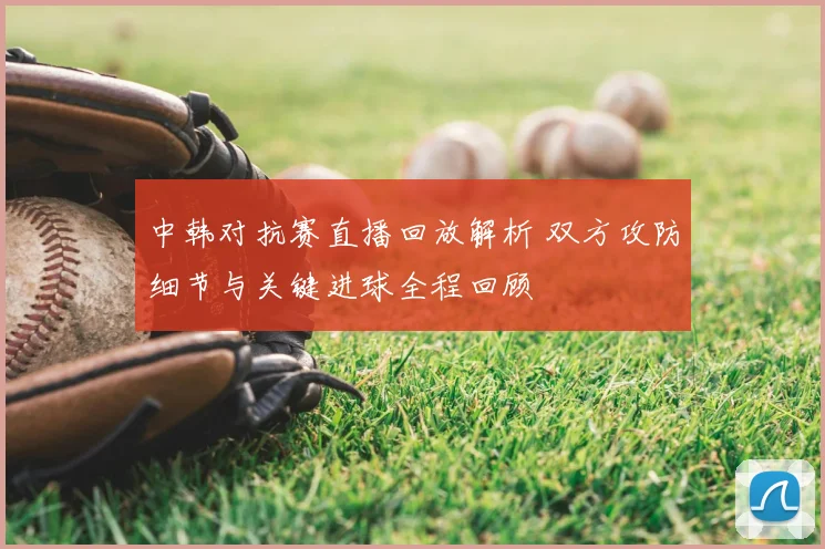 中韩对抗赛直播回放解析 双方攻防细节与关键进球全程回顾
