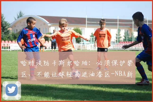 哈特谈防卡斯尔哈珀：必须保护禁区，不能让球轻易进油漆区-NBA新闻