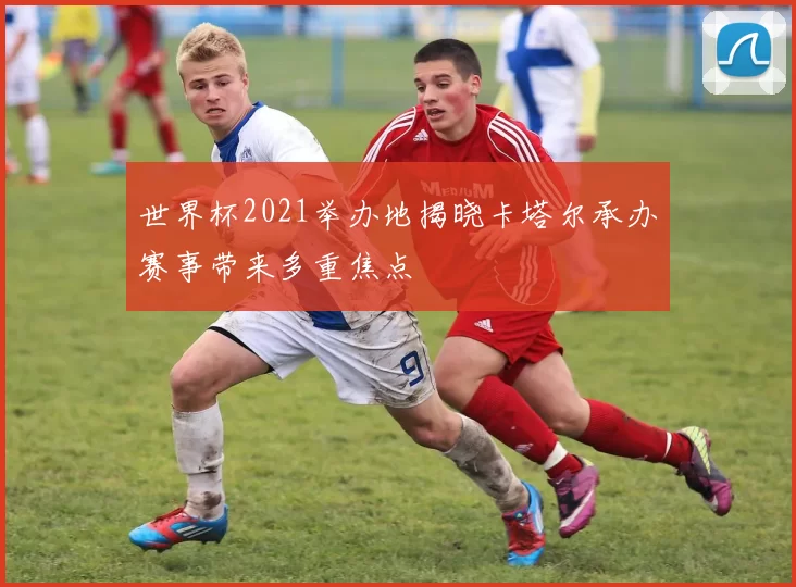 世界杯2021举办地揭晓卡塔尔承办赛事带来多重焦点