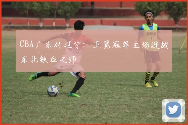 CBA广东对辽宁：卫冕冠军主场迎战东北铁血之师