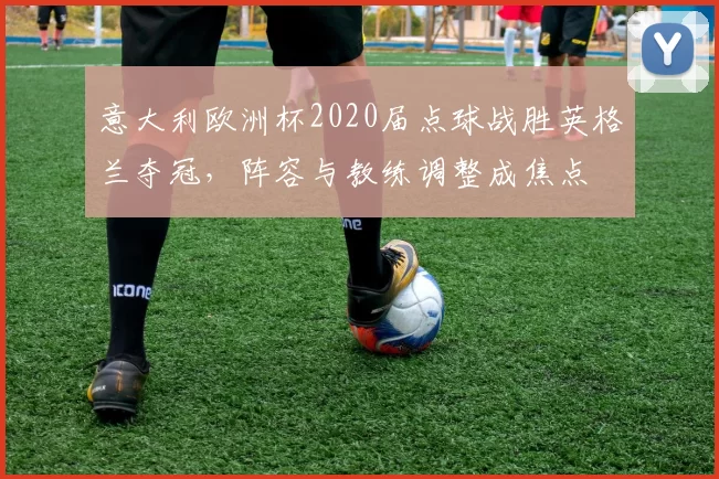 意大利欧洲杯2020届点球战胜英格兰夺冠，阵容与教练调整成焦点