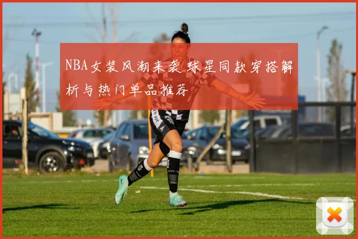 NBA女装风潮来袭 球星同款穿搭解析与热门单品推荐