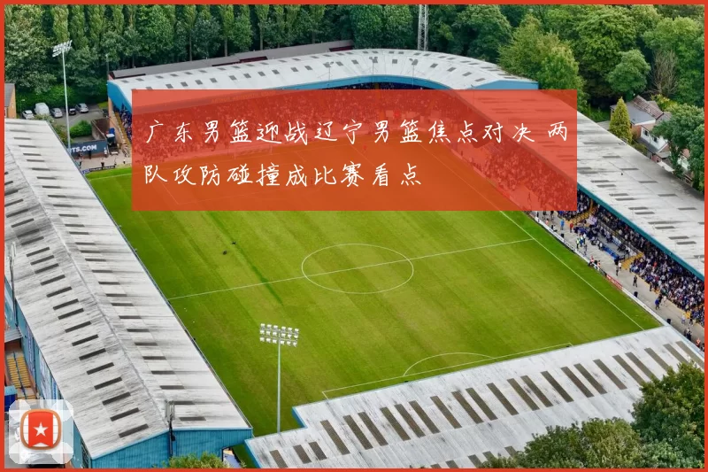 广东男篮迎战辽宁男篮焦点对决 两队攻防碰撞成比赛看点