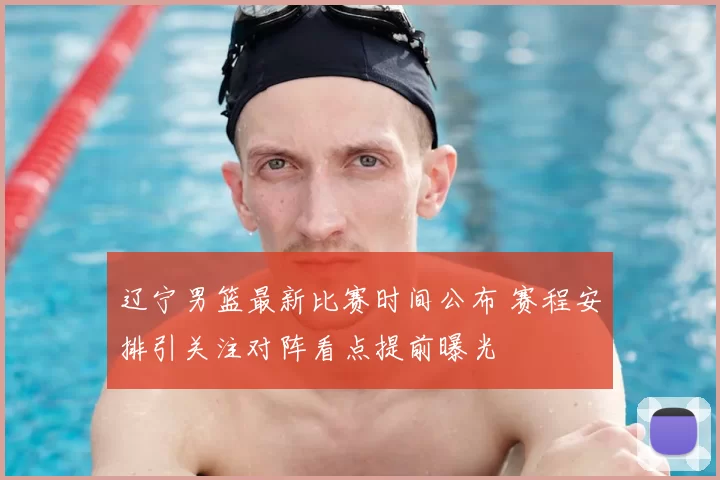 辽宁男篮最新比赛时间公布 赛程安排引关注对阵看点提前曝光