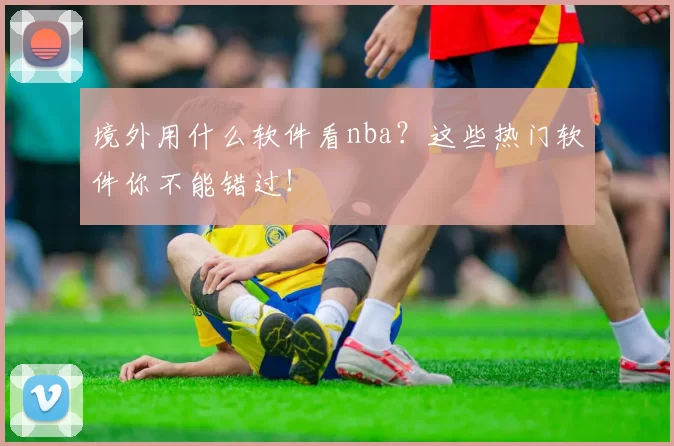 境外用什么软件看nba？这些热门软件你不能错过！
