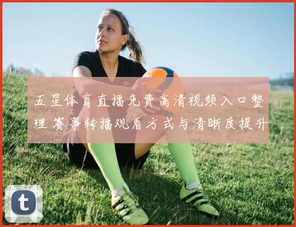 五星体育直播免费高清视频入口整理 赛事转播观看方式与清晰度提升