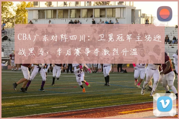 CBA广东对阵四川：卫冕冠军主场迎战黑马，季后赛争夺激烈升温