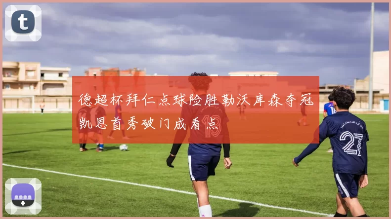 德超杯拜仁点球险胜勒沃库森夺冠凯恩首秀破门成看点