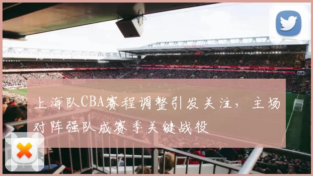 上海队CBA赛程调整引发关注，主场对阵强队成赛季关键战役