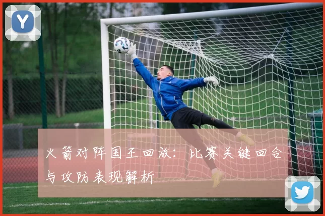 火箭对阵国王回放：比赛关键回合与攻防表现解析