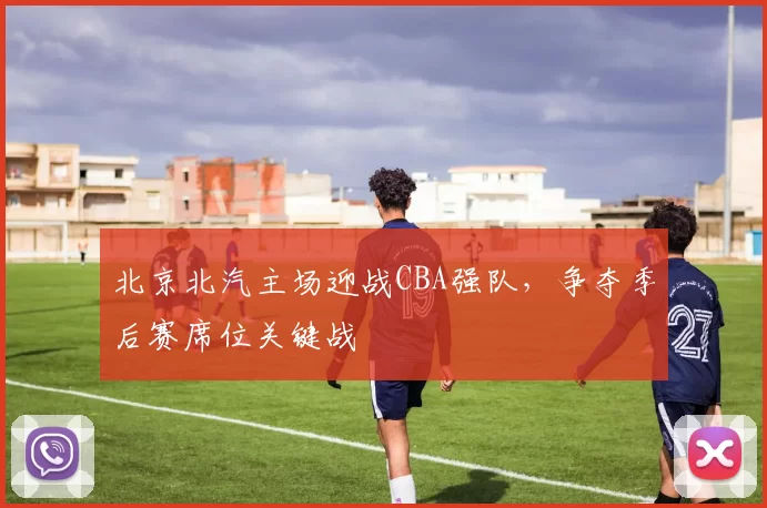 北京北汽主场迎战CBA强队，争夺季后赛席位关键战