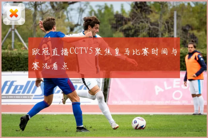 欧冠直播CCTV5聚焦皇马比赛时间与赛况看点
