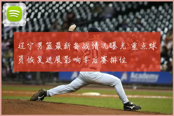 辽宁男篮最新备战情况曝光 重点球员恢复进展影响季后赛排位