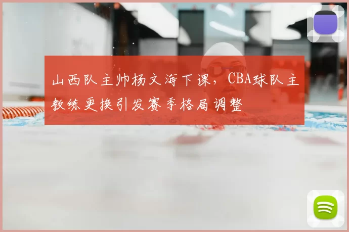 山西队主帅杨文海下课，CBA球队主教练更换引发赛季格局调整