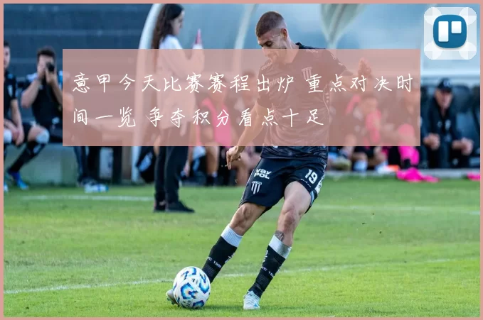 意甲今天比赛赛程出炉 重点对决时间一览 争夺积分看点十足