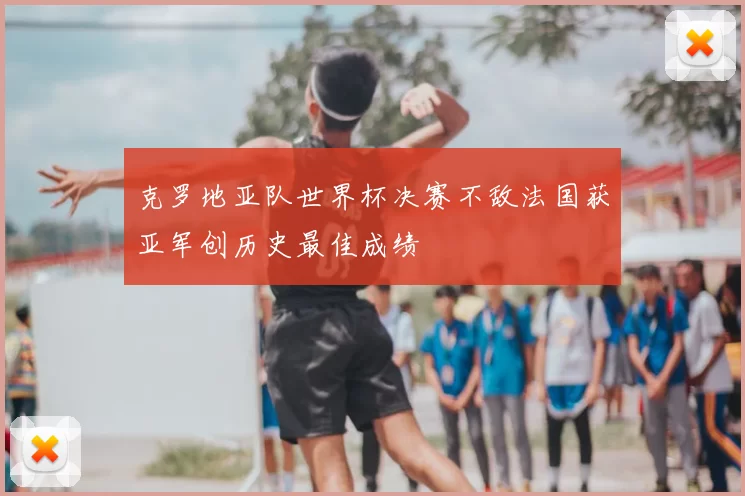 克罗地亚队世界杯决赛不敌法国获亚军创历史最佳成绩