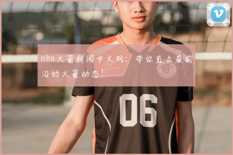 nba火箭新闻中文网：带你直击最前沿的火箭动态！