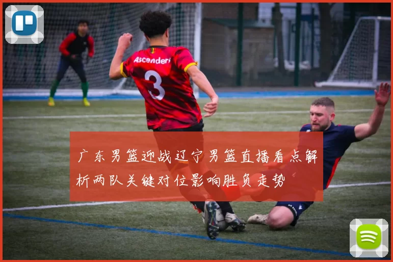 广东男篮迎战辽宁男篮直播看点解析两队关键对位影响胜负走势