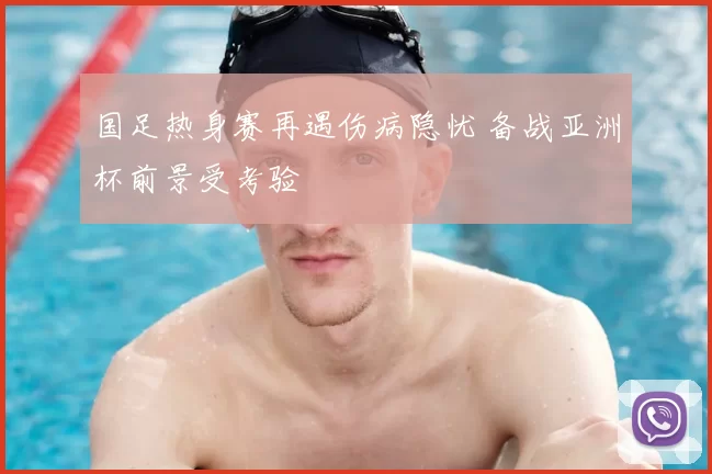 国足热身赛再遇伤病隐忧 备战亚洲杯前景受考验