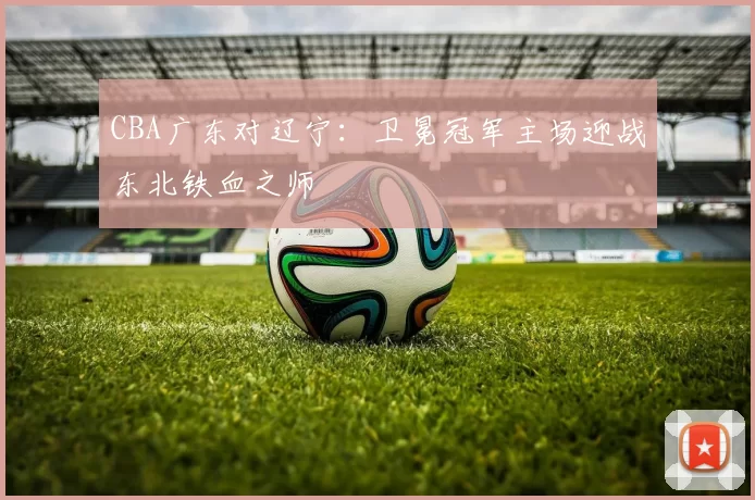 CBA广东对辽宁：卫冕冠军主场迎战东北铁血之师