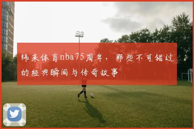 纬来体育nba75周年，那些不可错过的经典瞬间与传奇故事