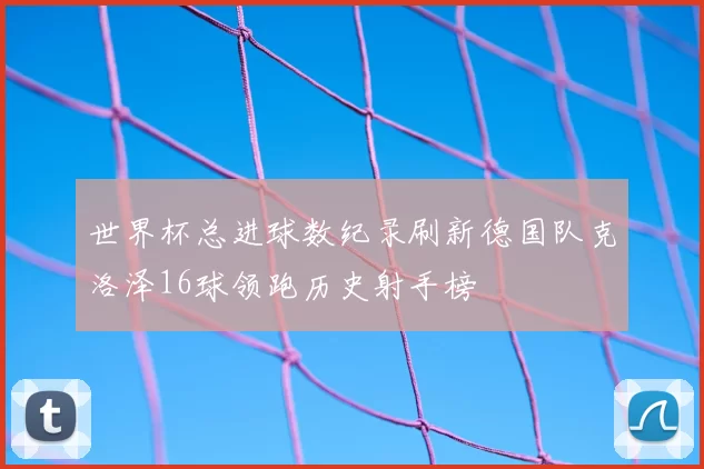 世界杯总进球数纪录刷新德国队克洛泽16球领跑历史射手榜