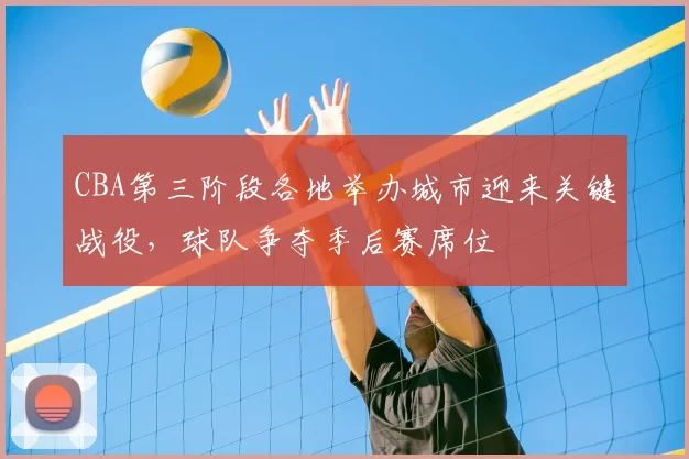 CBA第三阶段各地举办城市迎来关键战役，球队争夺季后赛席位