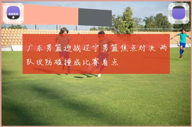 广东男篮迎战辽宁男篮焦点对决 两队攻防碰撞成比赛看点