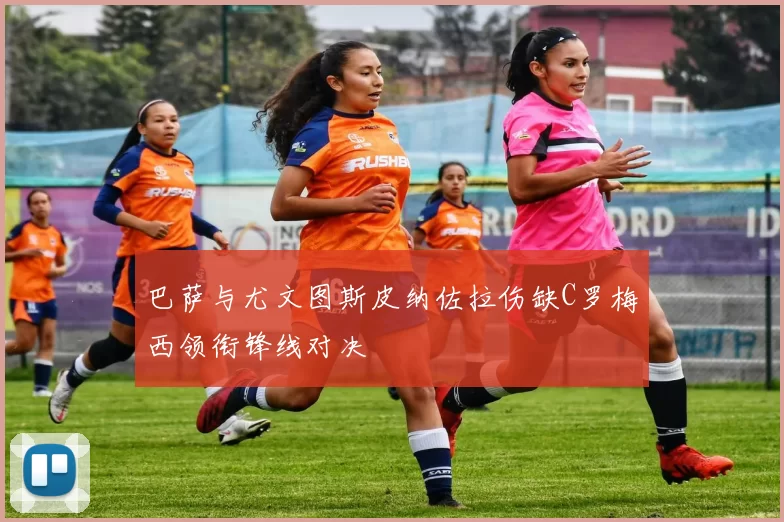 巴萨与尤文图斯皮纳佐拉伤缺C罗梅西领衔锋线对决