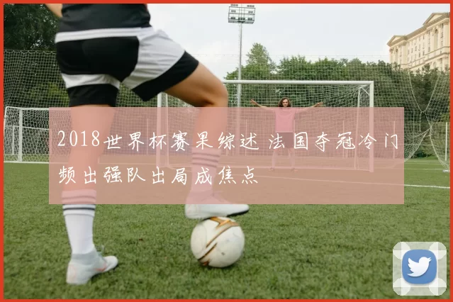 2018世界杯赛果综述 法国夺冠冷门频出强队出局成焦点