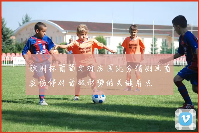 欧洲杯葡萄牙对法国比分猜测及首发伤停对晋级形势的关键看点