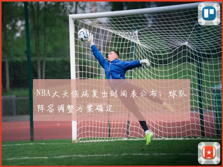 NBA大头伤病复出时间表公布，球队阵容调整方案确定