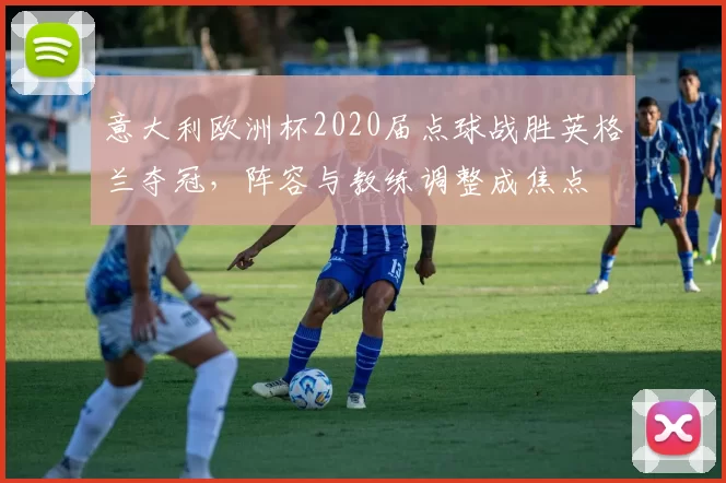 意大利欧洲杯2020届点球战胜英格兰夺冠，阵容与教练调整成焦点