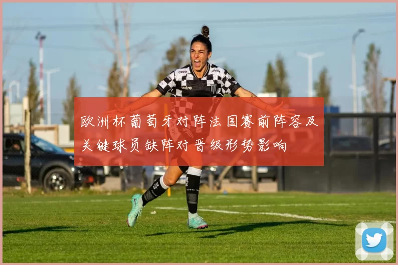 欧洲杯葡萄牙对阵法国赛前阵容及关键球员缺阵对晋级形势影响