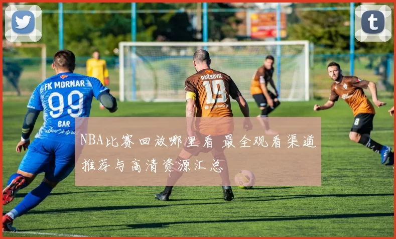 NBA比赛回放哪里看 最全观看渠道推荐与高清资源汇总