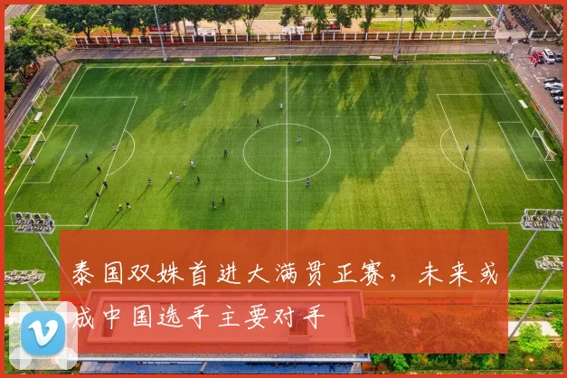 泰国双姝首进大满贯正赛，未来或成中国选手主要对手