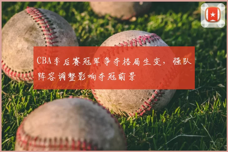 CBA季后赛冠军争夺格局生变，强队阵容调整影响夺冠前景