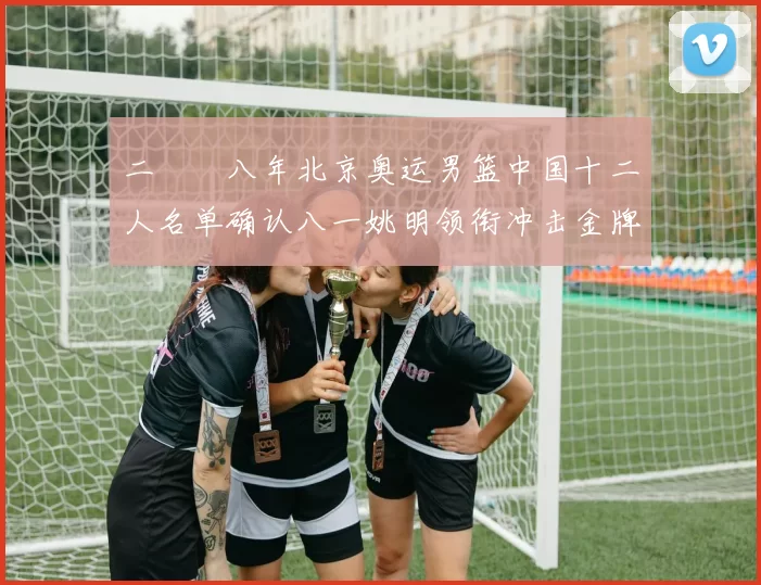 二〇〇八年北京奥运男篮中国十二人名单确认八一姚明领衔冲击金牌