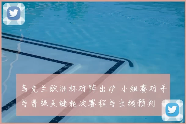 乌克兰欧洲杯对阵出炉 小组赛对手与晋级关键轮次赛程与出线预判