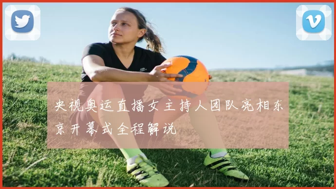 央视奥运直播女主持人团队亮相东京开幕式全程解说