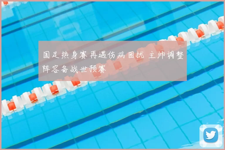 国足热身赛再遇伤病困扰 主帅调整阵容备战世预赛