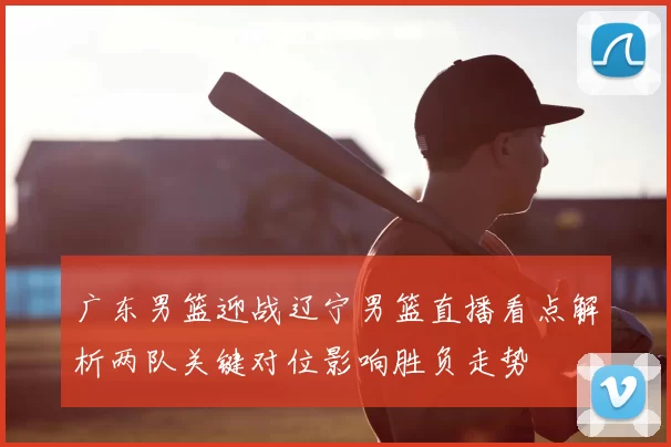 广东男篮迎战辽宁男篮直播看点解析两队关键对位影响胜负走势